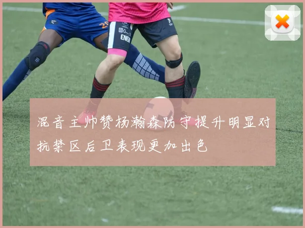 混音主帅赞杨瀚森防守提升明显对抗禁区后卫表现更加出色