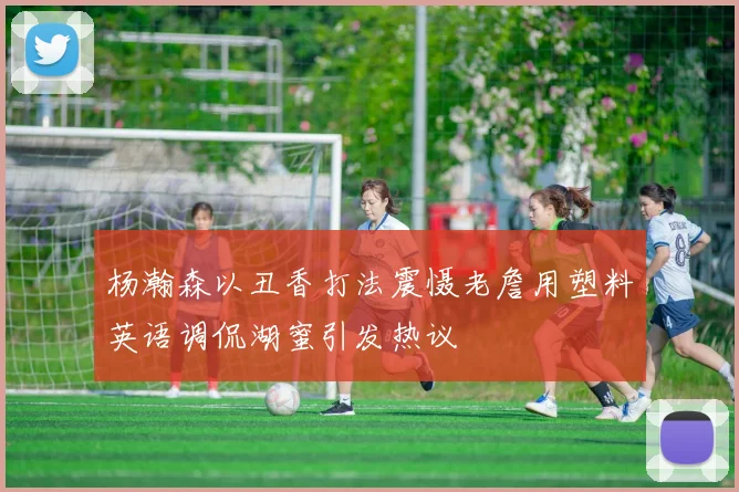 杨瀚森以丑香打法震慑老詹用塑料英语调侃湖蜜引发热议