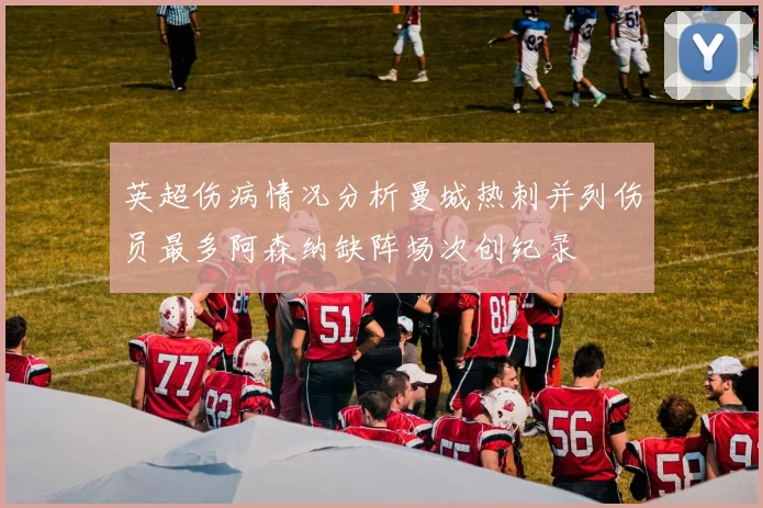英超伤病情况分析曼城热刺并列伤员最多阿森纳缺阵场次创纪录