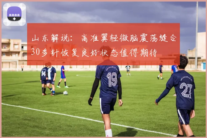 山东解说：高准翼轻微脑震荡缝合30多针恢复良好状态值得期待