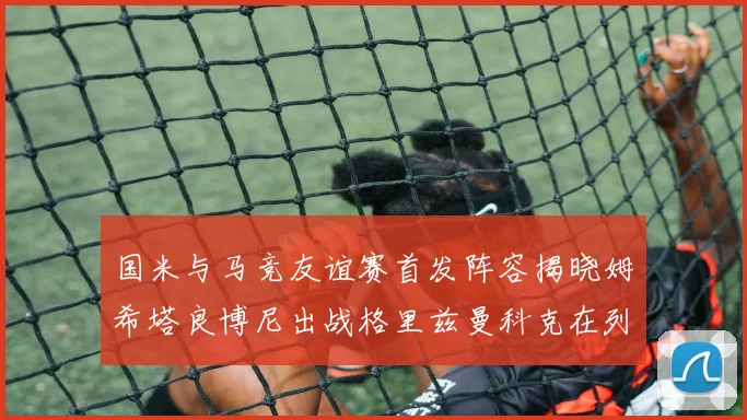 国米与马竞友谊赛首发阵容揭晓姆希塔良博尼出战格里兹曼科克在列