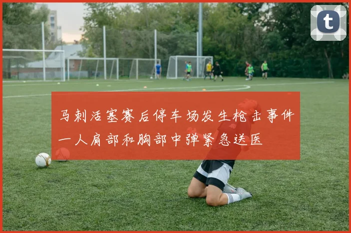 马刺活塞赛后停车场发生枪击事件一人肩部和胸部中弹紧急送医