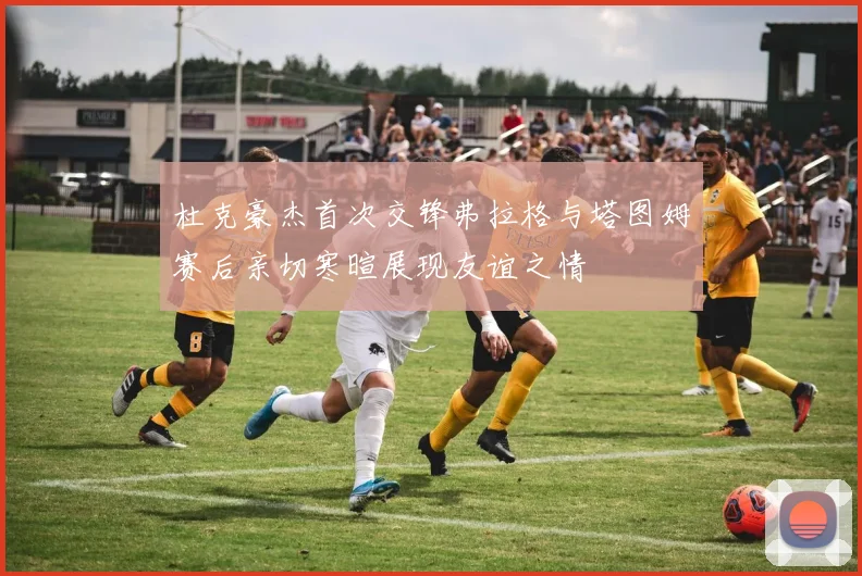 杜克豪杰首次交锋弗拉格与塔图姆赛后亲切寒暄展现友谊之情