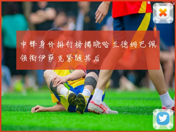 中锋身价排行榜揭晓哈兰德姆巴佩领衔伊萨克紧随其后