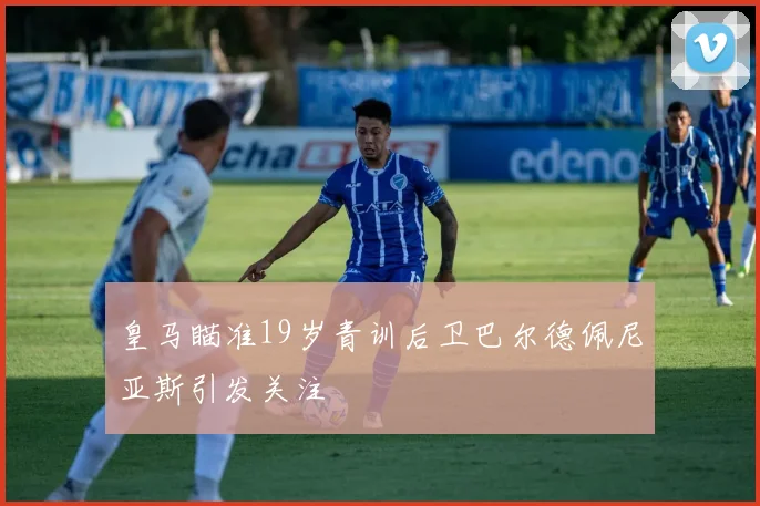 皇马瞄准19岁青训后卫巴尔德佩尼亚斯引发关注