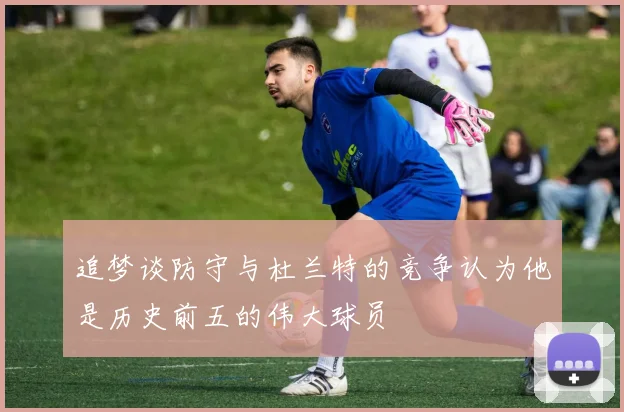 追梦谈防守与杜兰特的竞争认为他是历史前五的伟大球员