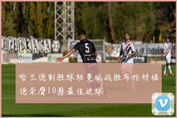 哈兰德制胜球助曼城战胜布伦特福德荣膺10月最佳进球
