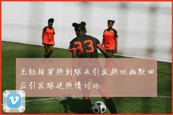 王钰栋穿热刺球衣引发热议幽默回应引发球迷热情讨论