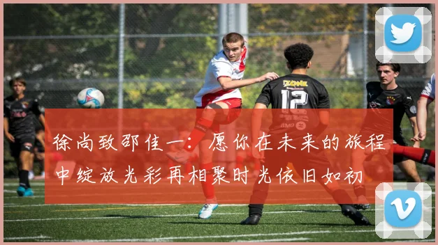 徐尚致邵佳一：愿你在未来的旅程中绽放光彩再相聚时光依旧如初