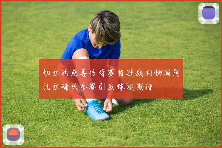 切尔西慈善传奇赛将迎战利物浦阿扎尔确认参赛引发球迷期待