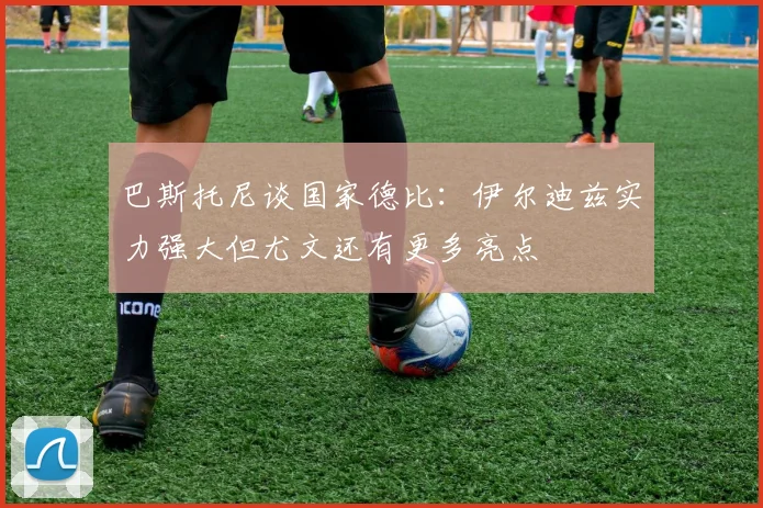 巴斯托尼谈国家德比：伊尔迪兹实力强大但尤文还有更多亮点