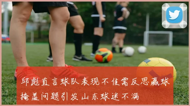 邱彪直言球队表现不佳需反思赢球掩盖问题引发山东球迷不满