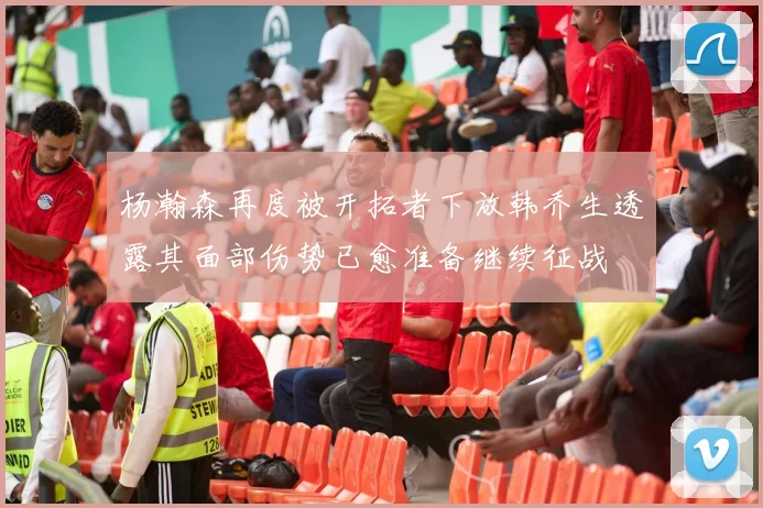 杨瀚森再度被开拓者下放韩乔生透露其面部伤势已愈准备继续征战