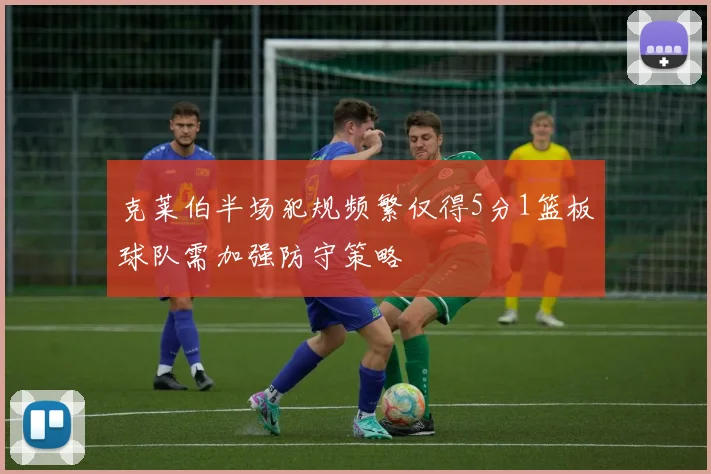 克莱伯半场犯规频繁仅得5分1篮板球队需加强防守策略