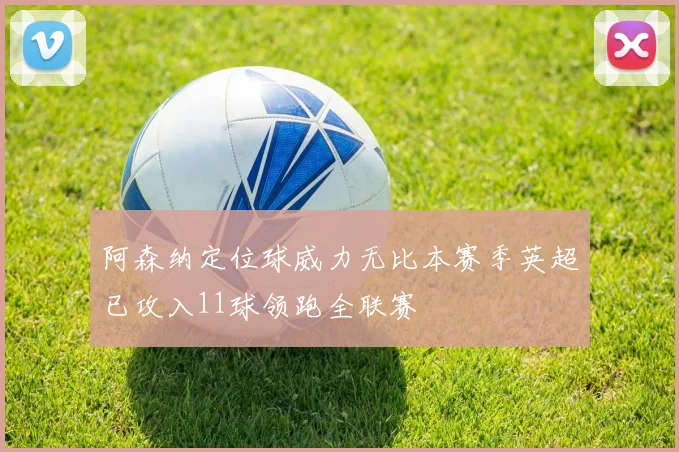 阿森纳定位球威力无比本赛季英超已攻入11球领跑全联赛