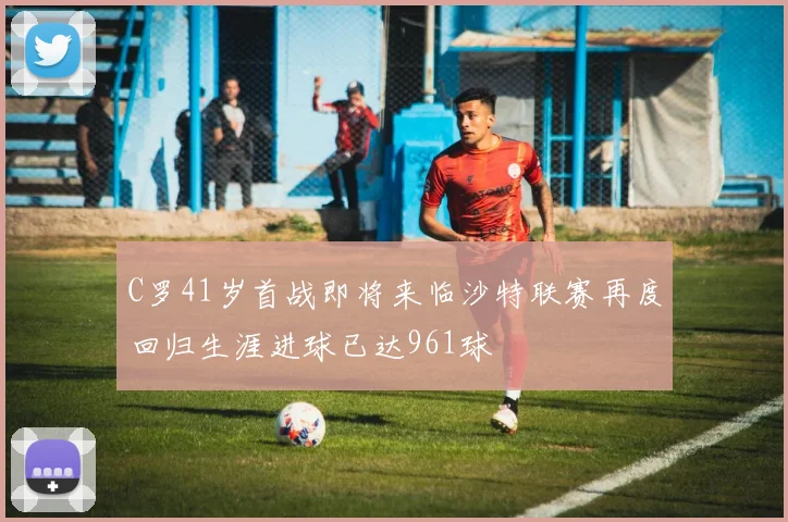 C罗41岁首战即将来临沙特联赛再度回归生涯进球已达961球