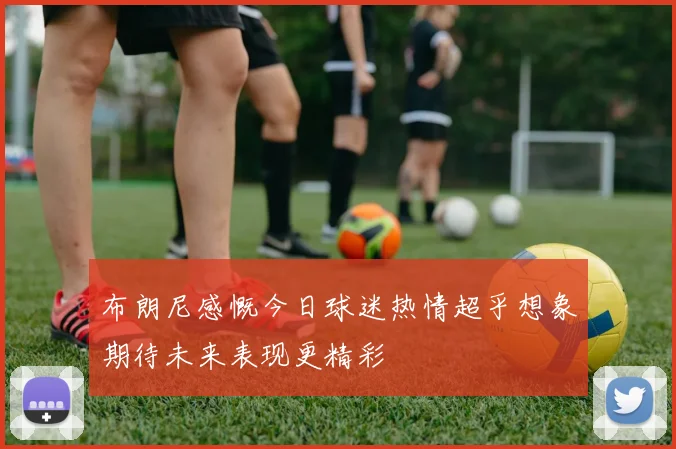 布朗尼感慨今日球迷热情超乎想象期待未来表现更精彩