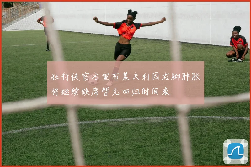 独行侠官方宣布莱夫利因右脚肿胀将继续缺席暂无回归时间表