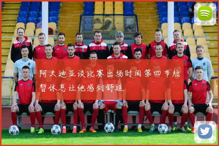 阿夫迪亚谈比赛出场时间第四节短暂休息让他感到舒适