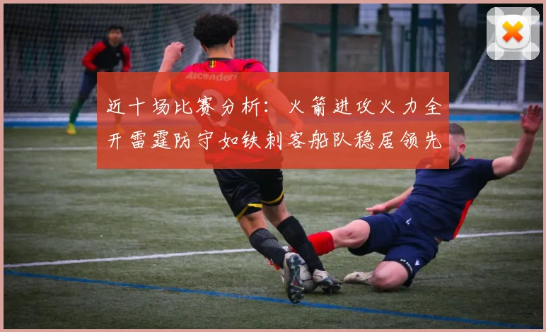 近十场比赛分析：火箭进攻火力全开雷霆防守如铁刺客船队稳居领先湖人表现堪忧