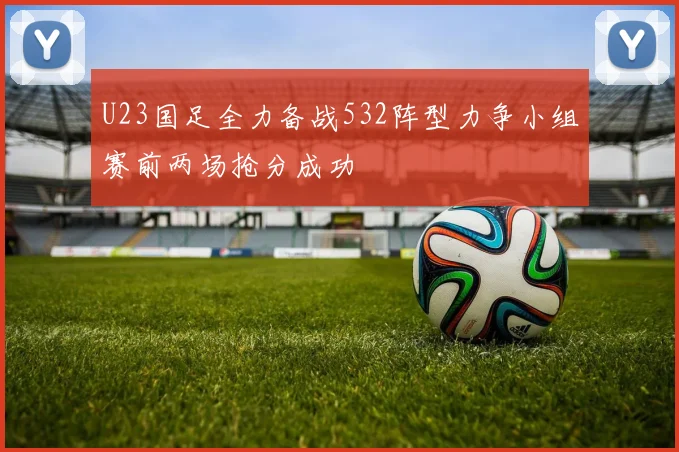 U23国足全力备战532阵型力争小组赛前两场抢分成功