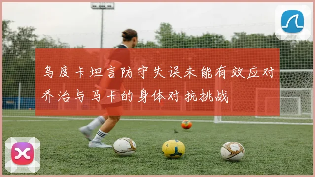 乌度卡坦言防守失误未能有效应对乔治与马卡的身体对抗挑战
