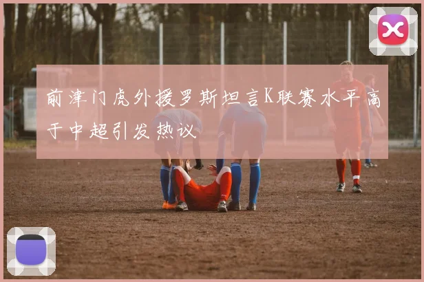 前津门虎外援罗斯坦言K联赛水平高于中超引发热议
