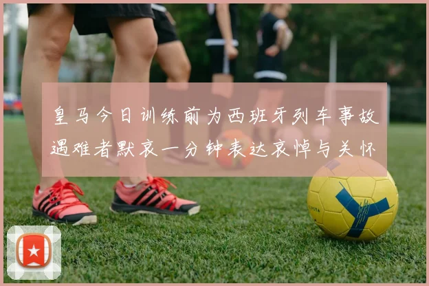 皇马今日训练前为西班牙列车事故遇难者默哀一分钟表达哀悼与关怀
