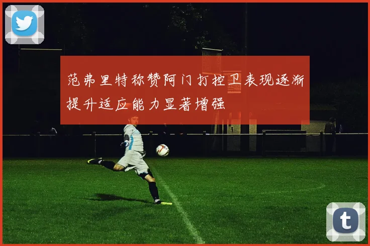 范弗里特称赞阿门打控卫表现逐渐提升适应能力显著增强