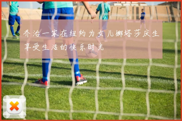 乔治一家在纽约为女儿娜塔莎庆生享受生活的快乐时光