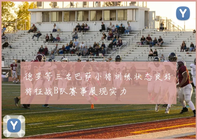 德罗等三名巴萨小将训练状态良好将征战B队赛事展现实力