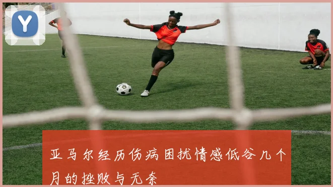 亚马尔经历伤病困扰情感低谷几个月的挫败与无奈