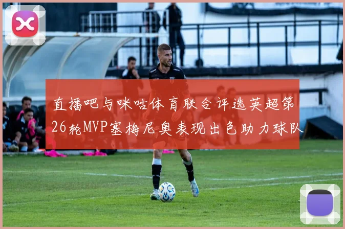 直播吧与咪咕体育联合评选英超第26轮MVP塞梅尼奥表现出色助力球队